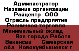 Администратор › Название организации ­ Райцентр, ООО › Отрасль предприятия ­ Розничная торговля › Минимальный оклад ­ 23 000 - Все города Работа » Вакансии   . Самарская обл.,Новокуйбышевск г.